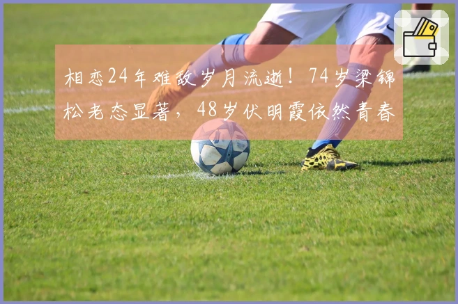 相恋24年难敌岁月流逝！74岁梁锦松老态显著，48岁伏明霞依然青春洋溢