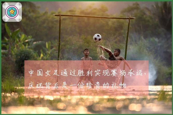 中国女足通过胜利实现赛场承诺，庆祝背后是一份珍贵的礼物