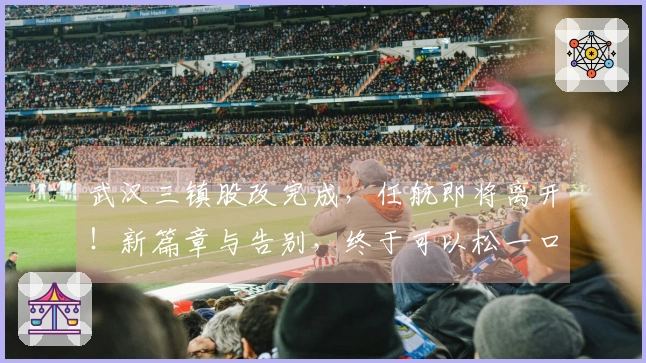 武汉三镇股改完成,任航即将离开!新篇章与告别,终于可以松一口气!