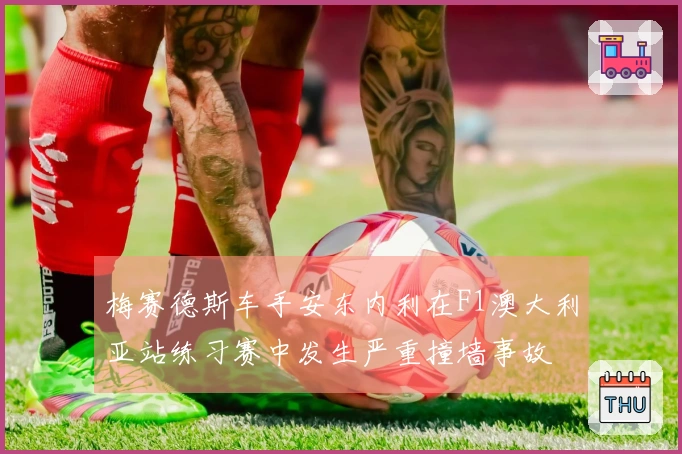 梅赛德斯车手安东内利在F1澳大利亚站练习赛中发生严重撞墙事故