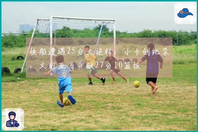 快船遭遇25分大逆转，小卡创纪录，文班亚马贡献27分10篮板