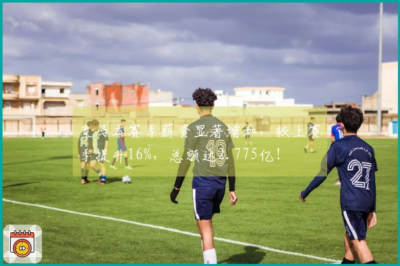 皇马本赛季薪资显著增加，较上赛季提升16%，总额达2.775亿！