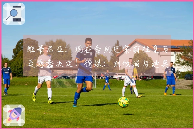 维蒂尼亚:现在告别巴黎前往皇马是愚蠢决定!德媒:利物浦与迪奥曼德展开谈判