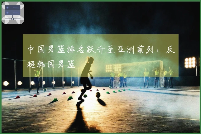 中国男篮排名跃升至亚洲前列，反超韩国男篮
