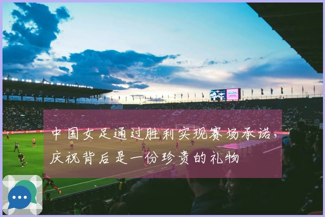 中国女足通过胜利实现赛场承诺,庆祝背后是一份珍贵的礼物