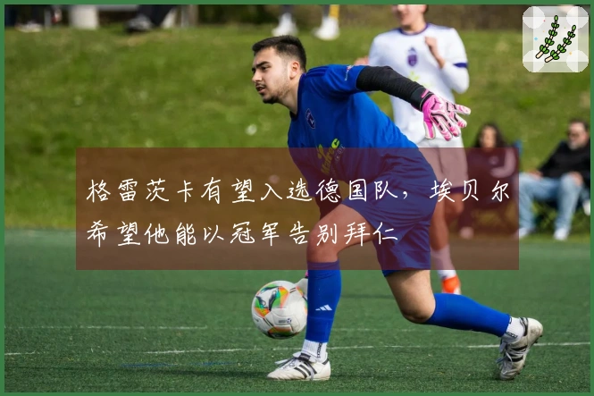 格雷茨卡有望入选德国队，埃贝尔希望他能以冠军告别拜仁
