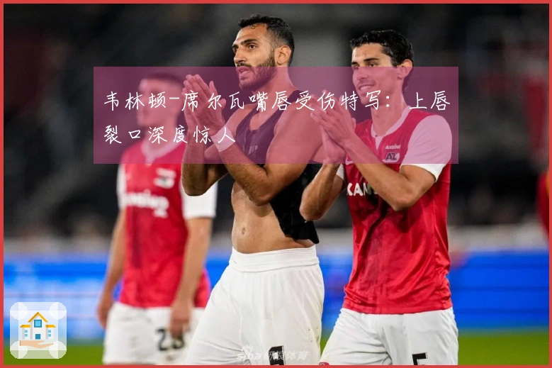 韦林顿-席尔瓦嘴唇受伤特写：上唇裂口深度惊人