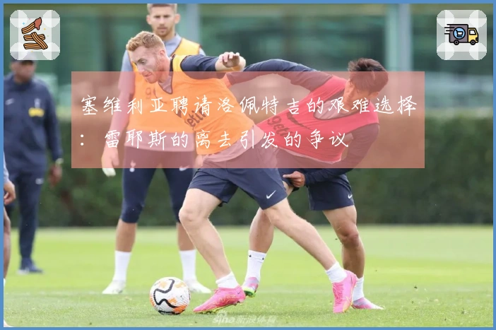 塞维利亚聘请洛佩特吉的艰难选择：雷耶斯的离去引发的争议