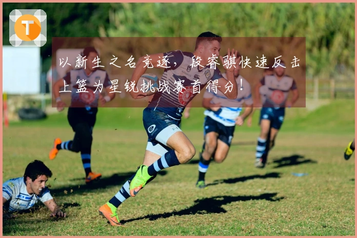 以新生之名竞逐，段睿骐快速反击上篮为星锐挑战赛首得分！