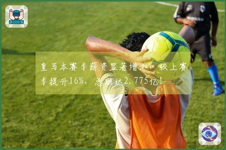 皇马本赛季薪资显著增加,较上赛季提升16%,总额达2.775亿!