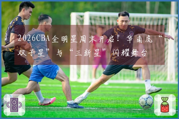 2026CBA全明星周末开启！华南虎“双子星”与“三新星”闪耀舞台