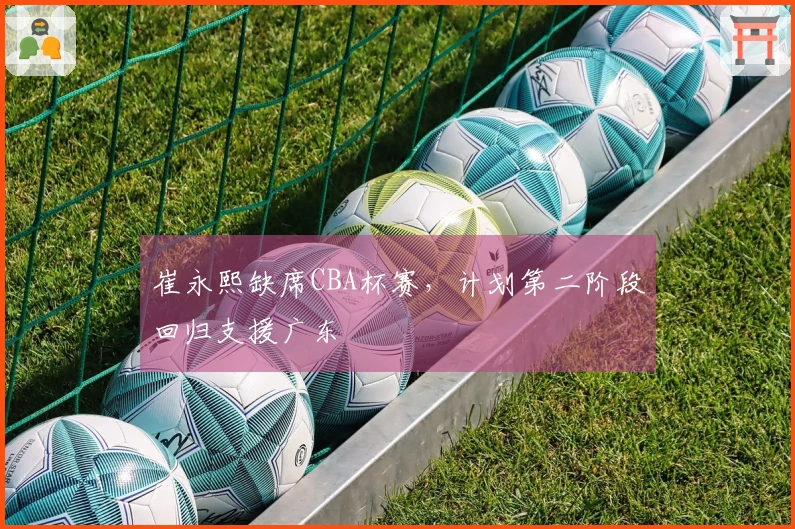 崔永熙缺席CBA杯赛，计划第二阶段回归支援广东